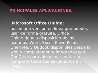 PRINCIPALES APLICACIONES.
 Microsoft Office Online:
 posee una versión en línea que puedes
usar de forma gratuita. Office
Online tiene a disposición de los
usuarios, Word, Excel, PowerPoint,
OneNote, y Outlook disponibles desde la
web y completamente integrados con
OneDrive para almacenar, editar, y
compartir todos tus documentos en
línea.
 