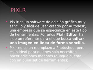 PIXLR
 Pixlr es un software de edición gráfica muy
sencillo y fácil de usar creado por Autodesk,
una empresa que se especializa en este tipo
de herramientas. Por años Pixlr Editor ha
sido un referente para el que busca editar
una imagen en línea de forma sencilla.
 Pixlr no es un reemplazo a Photoshop, pero
es lo ideal para quienes solo necesitan
hacer ediciones menores (aunque cuenta
con un buen set de herramientas)
 