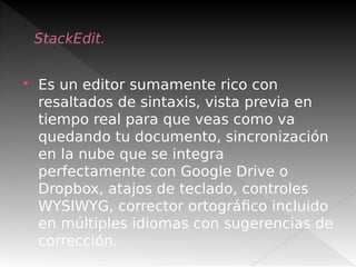 StackEdit.
 Es un editor sumamente rico con
resaltados de sintaxis, vista previa en
tiempo real para que veas como va
quedando tu documento, sincronización
en la nube que se integra
perfectamente con Google Drive o
Dropbox, atajos de teclado, controles
WYSIWYG, corrector ortográfico incluido
en múltiples idiomas con sugerencias de
corrección.
 