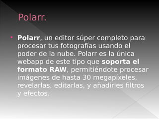 Polarr.
 Polarr, un editor súper completo para
procesar tus fotografías usando el
poder de la nube. Polarr es la única
webapp de este tipo que soporta el
formato RAW, permitiéndote procesar
imágenes de hasta 30 megapíxeles,
revelarlas, editarlas, y añadirles filtros
y efectos.
 