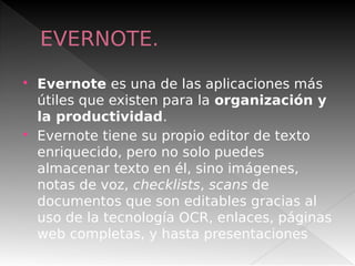 EVERNOTE.
 Evernote es una de las aplicaciones más
útiles que existen para la organización y
la productividad.
 Evernote tiene su propio editor de texto
enriquecido, pero no solo puedes
almacenar texto en él, sino imágenes,
notas de voz, checklists, scans de
documentos que son editables gracias al
uso de la tecnología OCR, enlaces, páginas
web completas, y hasta presentaciones
 