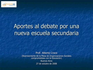 Aportes al debate por una nueva escuela secundaria Prof. Alberto Croce (Representante de la Mesa de Organizaciones Sociales comprometidas con la Educación) Buenos Aires 27 de octubre de 2008 