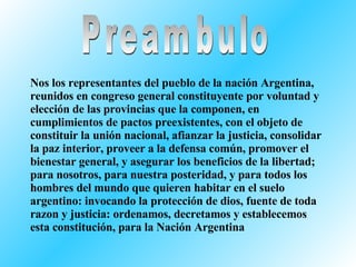 Preambulo Nos los representantes del pueblo de la nación Argentina, reunidos en congreso general constituyente por voluntad y elección de las provincias que la componen, en cumplimientos de pactos preexistentes, con el objeto de constituir la unión nacional, afianzar la justicia, consolidar la paz interior, proveer a la defensa común, promover el bienestar general, y asegurar los beneficios de la libertad; para nosotros, para nuestra posteridad, y para todos los hombres del mundo que quieren habitar en el suelo argentino: invocando la protección de dios, fuente de toda razon y justicia: ordenamos, decretamos y establecemos esta constitución, para la Nación Argentina 