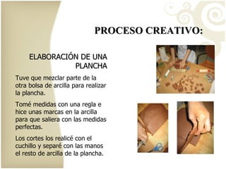 PROCESO CREATIVO: ELABORACIÓN DE UNA PLANCHA Tuve que mezclar parte de la otra bolsa de arcilla para realizar la plancha. Tomé medidas con una regla e hice unas marcas en la arcilla para que saliera con las medidas perfectas. Los cortes los realicé con el cuchillo y separé con las manos el resto de arcilla de la plancha. 