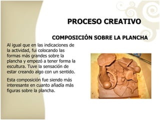 PROCESO CREATIVO COMPOSICIÓN SOBRE LA PLANCHA Al igual que en las indicaciones de la actividad, fui colocando las formas más grandes sobre la plancha y empezó a tener forma la escultura. Tuve la sensación de estar creando algo con un sentido. Esta composición fue siendo más interesante en cuanto añadía más figuras sobre la plancha. 