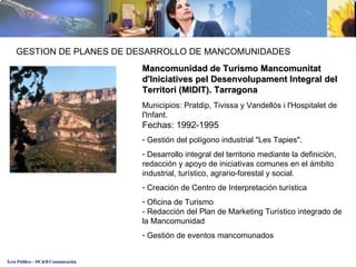 Mancomunidad de Turismo  Mancomunitat d'Iniciatives pel Desenvolupament Integral del Territori (MIDIT) . Tarragona Municipios:  Pratdip, Tivissa y Vandellòs i l'Hospitalet de l'Infant. Fechas: 1992-1995 Gestión del polígono industrial "Les Tapies". Desarrollo integral del territorio mediante la definición, redacción y apoyo de iniciativas comunes en el ámbito industrial, turístico, agrario-forestal y social. Creación de Centro de Interpretación turística Oficina de Turismo - Redacción del Plan de Marketing Turístico integrado de la Mancomunidad Gestión de eventos mancomunados GESTION DE PLANES DE DESARROLLO DE MANCOMUNIDADES 