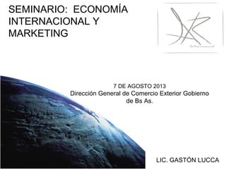 7 DE AGOSTO 2013
Dirección General de Comercio Exterior Gobierno
de Bs As.
LIC. GASTÓN LUCCA
SEMINARIO: ECONOMÍA
INTERNACIONAL Y
MARKETING
 