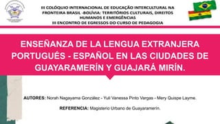 ENSEÑANZA DE LA LENGUA EXTRANJERA
PORTUGUÉS - ESPAÑOL EN LAS CIUDADES DE
GUAYARAMERÍN Y GUAJARÁ MIRÍN.
AUTORES: Norah Nagayama González - Yuli Vanessa Pinto Vargas - Mery Quispe Layme.
REFERENCIA: Magisterio Urbano de Guayaramerín.
 