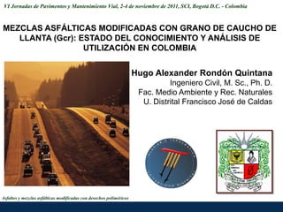 VI Jornadas de Pavimentos y Mantenimiento Víal, 2-4 de noviembre de 2011, SCI, Bogotá D.C. - Colombia



MEZCLAS ASFÁLTICAS MODIFICADAS CON GRANO DE CAUCHO DE
   LLANTA (Gcr): ESTADO DEL CONOCIMIENTO Y ANÁLISIS DE
                  UTILIZACIÓN EN COLOMBIA


                                                                     Hugo Alexander Rondón Quintana
                                                                               Ingeniero Civil, M. Sc., Ph. D.
                                                                      Fac. Medio Ambiente y Rec. Naturales
                                                                       U. Distrital Francisco José de Caldas




Asfaltos y mezclas asfálticas modificadas con desechos poliméricos
 