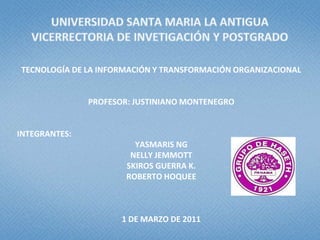 UNIVERSIDAD SANTA MARIA LA ANTIGUAVICERRECTORIA DE INVETIGACIÓN Y POSTGRADO TECNOLOGÍA DE LA INFORMACIÓN Y TRANSFORMACIÓN ORGANIZACIONAL PROFESOR: JUSTINIANO MONTENEGRO INTEGRANTES: YASMARIS NG NELLY JEMMOTT SKIROS GUERRA K. ROBERTO HOQUEE 1DE MARZO DE 2011 
