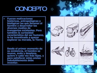 CONCEPTO Fueron motivaciones históricas, antropológicas y biológicas las que llevaron al hombre a desarrollar los diversos medios de transportes existentes. Pero también la curiosidad característica del ser humano, lo ha incentivado a querer explorar su morada, la Tierra.  Desde el primer momento de su existencia, el hombre se mueve, anda y desplaza, quiere ir cada vez más lejos, y para satisfacer estas ansias indudablemente debe inventar. 