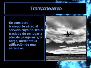 Transporte aéreo Se considera transporte aéreo al servicio cuyo fin sea el traslado de un lugar a otro de pasajeros y/o carga, mediante la utilización de una aeronave.  