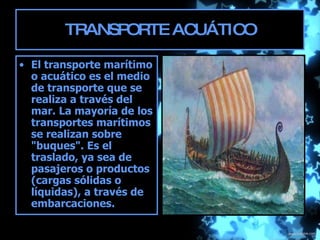 TRANSPORTE ACUÁTICO El transporte marítimo o acuático es el medio de transporte que se realiza a través del mar. La mayoría de los transportes marítimos se realizan sobre "buques". Es el traslado, ya sea de pasajeros o productos (cargas sólidas o líquidas), a través de embarcaciones.  