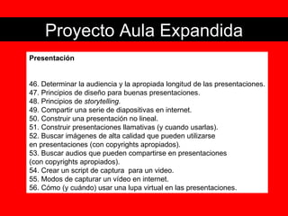 Proyecto Aula Expandida Presentación 46. Determinar la audiencia y la apropiada longitud de las presentaciones. 47. Principios de diseño para buenas presentaciones. 48. Principios de  storytelling. 49. Compartir una serie de diapositivas en internet. 50. Construir una presentación no lineal. 51. Construir presentaciones llamativas (y cuando usarlas). 52. Buscar imágenes de alta calidad que pueden utilizarse  en presentaciones (con copyrights apropiados). 53. Buscar audios que pueden compartirse en presentaciones  (con copyrights apropiados). 54. Crear un script de captura  para un video. 55. Modos de capturar un vídeo en internet. 56. Cómo (y cuándo) usar una lupa virtual en las presentaciones. 