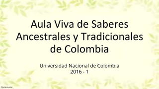 Aula Viva de Saberes
Ancestrales y Tradicionales
de Colombia
Universidad Nacional de Colombia
2016 - 1
 