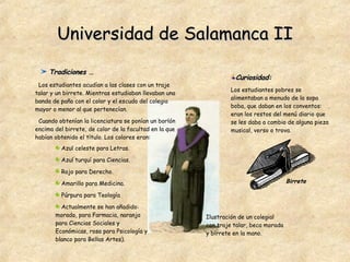 Universidad de Salamanca II Tradiciones … Los estudiantes acudían a las clases con un traje talar y un birrete. Mientras estudiaban llevaban una banda de paño con el color y el escudo del colegio mayor o menor al que pertenecían.  Cuando obtenían la licenciatura se ponían un borlón encima del birrete, de color de la facultad en la que habían obtenido el título. Los colores eran: Azul celeste para Letras. Azul turquí para Ciencias. Rojo para Derecho. Amarillo para Medicina.  Púrpura para Teología  Actualmente se han añadido: morado, para Farmacia, naranja para Ciencias Sociales y Económicas, rosa para Psicología y blanco para Bellas Artes).  Ilustración de un colegial con traje talar, beca morada y birrete en la mano. Curiosidad:   Los estudiantes pobres se alimentaban a menudo de la sopa boba, que daban en los conventos: eran los restos del menú diario que se les daba a cambio de alguna pieza musical, verso o trova. Birrete 