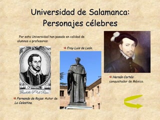 Universidad de Salamanca: Personajes célebres Por esta Universidad han pasado en calidad de alumnos o profesores: Fray Luis de León. Fernando de Rojas:   Autor de  La Celestina. Hernán Cortés:  conquistador de México. 
