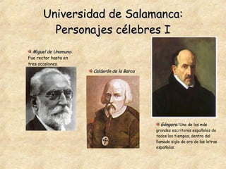 Universidad de Salamanca: Personajes célebres I Góngora:   Uno de los más grandes escritores españoles de todos los tiempos, dentro del llamado siglo de oro de las letras españolas. Calderón de la Barca Miguel de Unamuno:   Fue rector hasta en tres ocasiones. 