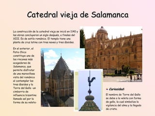 Catedral vieja de Salamanca La construcción de la catedral vieja se inició en 1140 y las obras concluyeron un siglo después, a finales del XIII. Es de estilo románico. El templo tiene una planta de cruz latina con tres naves y tres ábsides.  En el exterior, el Patio Chico constituye uno de los rincones más acogedores de Salamanca, que permite disfrutar de una maravillosa vista del románico al contemplar los tres ábsides y la Torre del Gallo -un cimborrio de influencia bizantina llamado así por la forma de su veleta- Curiosidad :   El nombre de Torre del Gallo se debe a la veleta con forma de gallo, la cual simboliza la vigilancia del alma y la llegado de cristo. 