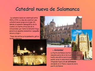 Catedral nueva de Salamanca La catedral nueva se construyó entre 1513 y 1733. La idea de construir una catedral nueva surge en el siglo XV, debido al aumento demográfico de la ciudad y la fuerte atracción de la Universidad, por tanto la Catedral Vieja parecía en aquellos momentos « pequeña, oscura y baja ».  Tiene dos estilos principalmente: gótico tardío y barroco.  Curiosidad La Puerta de Ramos (norte) ofrece un esquema parecido al de la principal. Como huella anecdótica para la posteridad, puede verse la anacrónica pero bien integrada figura de   un astronauta   esculpido en el flanco izquierdo de la puerta de Ramos. 