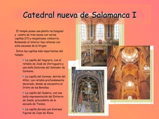 Catedral nueva de Salamanca I El templo posee una planta rectangular y  consta de tres naves con varias capillas (17) y majestuoso cimborrio. Rodeando el interior hay relieves con ocho escenas de la Virgen. Entre las capillas más importantes del templo: La capilla del Sagrario, con el retablo de José de Chirruguera y una bella Dolorosa del Salvador de Carmona. La capilla del Carmen, detrás del Altar, con retablo profundamente decorado, donde se encuentra el Cristo de las Batallas.  La capilla del Sudario, con una bella representación del Entierro de Jesús, procedente de la escuela de Tiziano. La capilla dorada con diversas figuras de Juan de Álava  