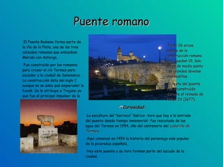 Puente romano El Puente Romano forma parte de la Vía de la Plata, una de las tres calzadas romanas que enlazaban Mérida con Astorga.  Fue construido por los romanos para cruzar el río Tormes para acceder a la ciudad de Salamanca. La construcción data del siglo I aunque no se sabe qué emperador lo fundó. Se le atribuye a Trajano ya que fue el principal impulsor de la Vía de la Plata. Curiosidad: La escultura del “berraco” ibérico -toro que hay a la entrada del puente desde tiempo inmemorial- fue rescatada de las agua del Tormes en 1954, año del centenario del  Lazarillo de Tormes .  Aquí comenzó en 1454 la historia del personaje más popular de la picaresca española.  Hoy este puente y su toro forman parte del escudo de la ciudad.  Tiene 26 arcos, aunque de la  construcción romana solo  quedan 15. Son arcos de medio punto con grandes dovelas almohadillas. El resto del puente fue reconstruido durante el reinado de Felipe IV (1677). 
