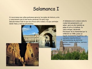 Salamanca I Si recorremos sus calles podremos apreciar los siglos de historia, arte y conocimiento que la han hecho universal. En este viaje descubriremos todo lo que nos ofrece esta ciudad, a la que continúan dando fama y vida los estudiantes. A Salamanca se la conoce como la ciudad del pensamiento y el saber, pero en ella también se palpa el arte y la belleza. Su casco antiguo, declarado Patrimonio de la Humanidad por la UNESCO en 1988, posee un legado monumental magnífico, con ejemplos arquitectónicos sobresalientes de distintos estilos: románico, gótico, barroco, plateresco …  