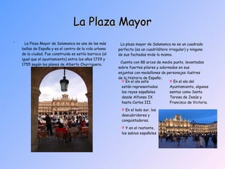 La Plaza Mayor ´  La Plaza Mayor de Salamanca es una de las más bellas de España y es el centro de la vida urbana de la ciudad. Fue construida es estilo barroco (al igual que el ayuntamiento) entre los años 1729 y 1755 según los planos de Alberto Churriguera. La plaza mayor de Salamanca no es un cuadrado perfecto (es un cuadrilátero irregular) y ninguna de sus fachadas mide lo mismo. Cuenta con 88 arcos de medio punto, levantados sobre fuertes pilares y adornados en sus enjuntas con medallones de personajes ilustres de la Historia de España:.  En el ala este están representados los reyes españoles desde Alfonso IX hasta Carlos III. En el lado sur, los descubridores y conquistadores. Y en el restante, los sabios españoles En el ala del Ayuntamiento, algunos santos como Santa Teresa de Jesús y Francisco de Victoria. 