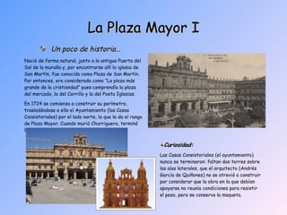 La Plaza Mayor I Un poco de historia… Nació de forma natural, junto a la antigua Puerta del Sol de la muralla y, por encontrarse allí la iglesia de San Martín, fue conocida como Plaza de San Martín. Por entonces, era considerada como “La plaza más grande de la cristiandad” pues comprendía la plaza del mercado, la del Corrillo y la del Poeta Iglesias. En 1724 se comienza a construir su perímetro, trasladándose a ella el Ayuntamiento (las Casas Consistoriales) por el lado norte, lo que le da el rango de Plaza Mayor. Cuando murió Churriguera, terminó la obra Andrés García de Quiñones. Curiosidad:   Las Casas Consistoriales (el ayuntamiento) nunca se terminaron: faltan dos torres sobre las alas laterales, que el arquitecto (Andrés García de Quiñones) no se atrevió a construir por considerar que la obra en la que debían apoyarse no reunía condiciones para resistir el peso, pero se conserva la maqueta. 