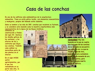 Casa de las conchas Es uno de los edificios más emblemáticos de la arquitectura salmantina. Tiene un estilo gótico tardío, con elementos renacentistas y mudejares, propios del llamado estilo isabelino. Debe su nombre a las más de 300  conchas que recubren su fachada, y se considera esta mansión como la muestra arquitectónica más representativa de la época de los Reyes Católicos. Comienza su construcción a finales del siglo XV. Destaca los diseños góticos de las ventanas, y los efectos de luz y contrates que dej a n sus conchas. También cabe señalar su maravilloso patio de dos plantas en el interior.  En el siglo XVIII sufrió agrietamientos, por lo que fue remodelada en su parte más alta, la cuál carece de conchas. Curiosidad:   Hay una leyenda en la que se cuenta que bajo una de las conchas de su fachada se encuentra una onza de oro. Lo que no tendría nada de raro, puesto que era costumbre poner alguna moneda de oro en los cimientos, para atraer la buena suerte sobre el edificio. 