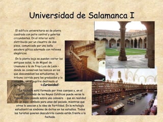 Universidad de Salamanca I Curiosidad:   La fachada está formada por tres cuerpos y, en el primero, además de los Reyes Católicos puede verse la famosa rana posada sobre una calavera  - que en realidad es un sapo- símbolo para unos del pecado, mientras que otros lo asocian a la idea de fertilidad. En la mitología estudiantil es sinónimo de éxitos en los estudios. Todos los turistas quieren descubrirla cuando están frente a la fachada. El edificio universitario es de planta cuadrada con patio central y galerías circundantes. En el interior está distribuido por un claustro de dos pisos, comunicado por una bella escalera gótica adornado con relieves alegóricos.  En la planta baja se pueden visitar las antiguas aulas, la de Miguel de Unamuno o la de Fray Luis de León – donde se conservan los bancos en los que descansaban los estudiantes, la tribuna corrida para los graduados y la cátedra con el pupitre destinada al lector-. 