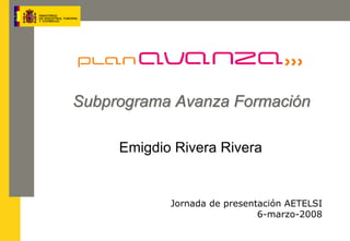 Subprograma Avanza Formación

     Emigdio Rivera Rivera


            Jornada de presentación AETELSI
                              6-marzo-2008