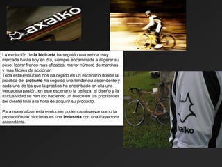 La evolución de la bicicleta ha seguido una senda muy
marcada hasta hoy en día, siempre encaminada a aligerar su
peso, lograr frenos mas eficaces, mayor número de marchas
y mas fáciles de accionar.
Toda esta evolución nos ha dejado en un escenario donde la
practica del ciclismo ha seguido una tendencia ascendente y
cada uno de los que la practica ha encontrado en ella una
verdadera pasión, en este escenario la belleza, el diseño y la
exclusividad se han ido haciendo un hueco en las prioridades
del cliente final a la hora de adquirir su producto.

Para materializar esta evolución podemos observar como la
producción de bicicletas es una industria con una trayectoria
ascendente.
 