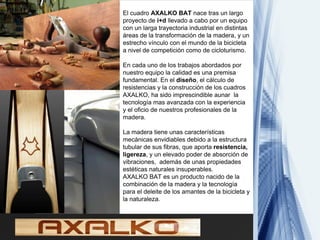 El cuadro AXALKO BAT nace tras un largo
proyecto de i+d llevado a cabo por un equipo
con un larga trayectoria industrial en distintas
áreas de la transformación de la madera, y un
estrecho vínculo con el mundo de la bicicleta
a nivel de competición como de cicloturismo.

En cada uno de los trabajos abordados por
nuestro equipo la calidad es una premisa
fundamental. En el diseño, el cálculo de
resistencias y la construcción de los cuadros
AXALKO, ha sido imprescindible aunar la
tecnología mas avanzada con la experiencia
y el oficio de nuestros profesionales de la
madera.

La madera tiene unas características
mecánicas envidiables debido a la estructura
tubular de sus fibras, que aporta resistencia,
ligereza, y un elevado poder de absorción de
vibraciones, además de unas propiedades
estéticas naturales insuperables.
AXALKO BAT es un producto nacido de la
combinación de la madera y la tecnología
para el deleite de los amantes de la bicicleta y
la naturaleza.
 