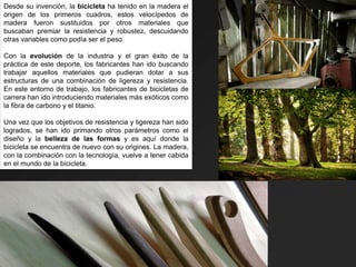 Desde su invención, la bicicleta ha tenido en la madera el
origen de los primeros cuadros, estos velocípedos de
madera fueron sustituidos por otros materiales que
buscaban premiar la resistencia y robustez, descuidando
otras variables como podía ser el peso.

Con la evolución de la industria y el gran éxito de la
práctica de este deporte, los fabricantes han ido buscando
trabajar aquellos materiales que pudieran dotar a sus
estructuras de una combinación de ligereza y resistencia.
En este entorno de trabajo, los fabricantes de bicicletas de
carrera han ido introduciendo materiales más exóticos como
la fibra de carbono y el titanio.

Una vez que los objetivos de resistencia y ligereza han sido
logrados, se han ido primando otros parámetros como el
diseño y la belleza de las formas y es aquí donde la
bicicleta se encuentra de nuevo con su origines. La madera,
con la combinación con la tecnología, vuelve a tener cabida
en el mundo de la bicicleta.
 