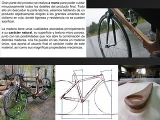 Gran parte del proceso se realiza a mano para poder cuidar
minuciosamente todos los detalles del producto final. Todo
ello sin descuidar la parte técnica, estamos hablando de un
producto objetivamente dirigido a los grandes amantes del
ciclismo en ruta, donde ligereza y resistencia no se pueden
sacrificar.

La madera tiene unas cualidades asociadas principalmente
a su carácter natural, su superficie y textura micro porosa,
junto con las posibilidades que nos abre la combinación de
distintas maderas, nos ha puesto en las manos un material
único, que aporta al usuario final el carácter noble de este
material, así como sus magníficas propiedades mecánicas.
 