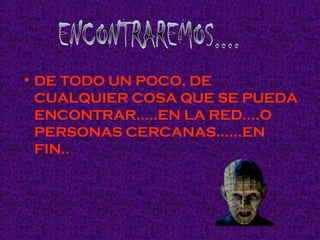 DE TODO UN POCO, DE CUALQUIER COSA QUE SE PUEDA ENCONTRAR…..EN LA RED….O PERSONAS CERCANAS……EN FIN.. ENCONTRAREMOS....