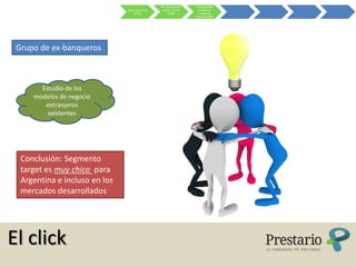 Re-ingeniería del    Ex-Banqueros
                               Crisis Sub-Prime    negocio online       estudian el
                                     (2007)            (2008)           modelo de
                                                                      negocio (2009)




 Grupo de ex-banqueros



       Estudio de los
     modelos de negocio
        extranjeros
         existentes




  Conclusión: Segmento
  target es muy chico para
  Argentina e incluso en los
  mercados desarrollados




El click
 