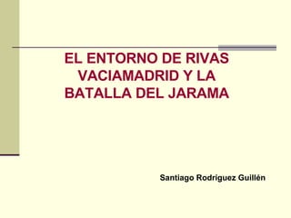 LA BATALLA DEL JARAMA EL ENTORNO DE RIVAS VACIAMADRID Y LA BATALLA DEL JARAMA Santiago Rodríguez Guillén 