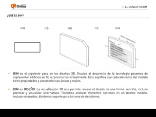 1. EL CONCEPTO BIM
¿QUÉ ES BIM?
 BIM es el siguiente paso en los diseños 3D. Gracias al desarrollo de la tecnología pasamos de
representar edificios en 3D a construirlos virtualmente. Esto significa que cada elemento del modelo
tiene propiedades y características únicas y reales.
1970 2000 2010
 BIM es DISEÑO. La visualización 3D nos permite revisar el diseño de una forma sencilla, incluso
plantear y visualizar alternativas. Podemos analizar diferentes opciones en un mismo modelo,
incluso valorarlas, dándonos soporte para la toma de decisiones.
 