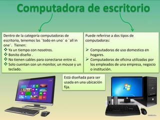 Está diseñada para ser
usada en una ubicación
fija.
Puede referirse a dos tipos de
computadoras:
 Computadoras de uso domestico en
hogares.
 Computadoras de oficina utilizadas por
los empleados de una empresa, negocio
o institución.
Dentro de la categoría computadoras de
escritorio, tenemos las ¨todo en uno¨ o ¨all in
one¨. Tienen:
Ya un tiempo con nosotros.
Bonito diseño .
No tienen cables para conectarse entre sí.
Solo cuentan con un monitor, un mouse y un
teclado.
Computadora de escritorio
 