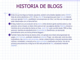 HISTORIA DE BLOGS Antes de que los blogs se hicieran populares, existían comunidades digitales como  USENET ,  listas de correo electrónico  y  BBS . En los  años 90  los programas para crear  foros de  internet , como por ejemplo  WebEx , posibilitaron conversaciones con  hilos . Los hilos son mensajes que están relacionados con un tema del foro. El blog moderno es una evolución de los  diarios  online  donde la gente escribía sobre su vida personal, como si fuesen un diario intimo pero en red. Las páginas abiertas  Webring  incluían a miembros de la comunidad de diarios en línea.  Justin Hall , quien escribió desde 1994 su blog personal, mientras era estudiante de la  Universidad de  Swarthmore , es reconocido  ge neralmente como uno de los primeros bloggers. 1 También había otras formas de diarios online. Un ejemplo era el diario del programador de juegos  John Carmack , publicado mediante el  protocolo  Finger . Los sitios web, como los sitios corporativos y las  páginas web personales , tenían y todavía tienen a menudo secciones sobre noticias o novedades, a menudo en la  página principal  y clasificados por fecha. Uno de los primeros precursores de un blog fue el sitio web personal de  Kibo , actualizado mediante  USENET . 