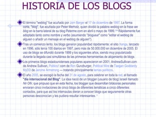 HISTORIA DE LOS BLOGS El término "weblog" fue acuñado por  Jorn Barger  el  17 de diciembre  de  1997 . La forma corta, "blog", fue acuñada por Peter Merholz, quien dividió la palabra  weblog  en la frase  we blog  en la barra lateral de su blog Peterme.com en abril o mayo de 1999. 2 3 4  Rápidamente fue adoptado tanto como nombre y verbo (asumiendo " bloguear " como "editar el weblog de alguien o añadir un mensaje en el weblog de alguien"). Tras un comienzo lento, los blogs ganaron popularidad rápidamente: el sitio  Xanga , lanzado en 1996, sólo tenía 100 diarios en 1997, pero más de 50.000.000 en diciembre de 2005. El uso de blogs se difundió durante 1999 y los siguientes años, siendo muy popularizado durante la llegada casi simultánea de las primeras herramientas de alojamiento de blogs Los primeros blogs estadounidenses populares aparecieron en 2001: AndrewSullivan.com de  Andrew Sullivan ,  Politics1. com  de  Ron  Gunzburger ,  Political Wire  de  Taegan Goddardy   MyDD  de  Jerome Armstrong  — tratando principalmente  temas políticos . El año  2005 , se escogió la fecha del  31 de agosto , para celebrar en toda la  red , el llamado  "día internacional del Blog" . La idea nació de un blogger (usuario de blog) israelí llamado  Nir Ofir , que propuso que en esta fecha, los blogger que desarrollan bitácoras personales enviaran cinco invitaciones de cinco blogs de diferentes temáticas a cinco diferentes contactos, para que así los internautas dieran a conocer blogs que seguramente otras personas desconocían y les pudiera resultar interesantes.  6 