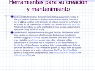 Herramientas para su creación y mantenimiento Existen variadas herramientas de mantenimiento de blogs que permiten, muchas de ellas gratuitamente, sin necesidad de elevados conocimientos técnicos, administrar todo el  weblog , coordinar, borrar o reescribir los artículos, moderar los comentarios de los lectores, etc., de una forma casi tan sencilla como administrar el  correo electrónico . Actualmente su modo de uso se ha simplificado a tal punto que casi cualquier usuario es capaz de crear y administrar un blog. Las herramientas de mantenimiento de weblogs se clasifican, principalmente, en dos tipos: aquellas que ofrecen una solución completa de alojamiento, gratuita (como  Freewebs ,  Blogger  y  LiveJournal ), y aquellas soluciones consistentes en  software  que, al ser instalado en un  sitio web , permiten crear, editar y administrar un blog directamente en el servidor que aloja el sitio (como es el caso de  WordPress  o de  Movable Type ). Este software es una variante de las herramientas llamadas Sistemas de Gestión de Contenido ( CMS ), y muchos son gratuitos. La mezcla de los dos tipos es la solución planteada por la versión multiusuario de WordPress ( WordPress  MU ) a partir de la cual se pueden crear plataformas como  Rebuscando.INFO ,  Wordpress . com  o  CiberBlog .es  o * Blog  total . 