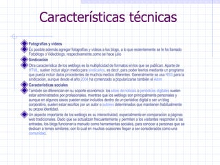 Características técnicas Fotografías y vídeos Es posible además agregar fotografías y vídeos a los blogs, a lo que recientemente se le ha llamado Fotoblogs o Videoblogs, respectivamente.como se hace julio Sindicación Otra característica de los weblogs es la multiplicidad de formatos en los que se publican. Aparte de  HTML , suelen incluir algún medio para  sindicarlos , es decir, para poder leerlos mediante un programa que pueda incluir datos procedentes de muchos medios diferentes. Generalmente se usa  RSS  para la sindicación, aunque desde el año  2004  ha comenzado a popularizarse también el  Atom Características sociales También se diferencian en su soporte económico: los  sitios de noticias  o  periódicos digitales  suelen estar administrados por profesionales, mientras que los weblogs son principalmente personales y aunque en algunos casos pueden estar incluidos dentro de un periódico digital o ser un blog corporativo, suelen estar escritos por un autor o  autores  determinados que mantienen habitualmente su propia identidad. Un aspecto importante de los weblogs es su interactividad, especialmente en comparación a páginas web tradicionales. Dado que se actualizan frecuentemente y permiten a los visitantes responder a las entradas, los blogs funcionan a menudo como herramientas sociales, para conocer a personas que se dedican a temas similares; con lo cual en muchas ocasiones llegan a ser considerados como una  comunidad . 