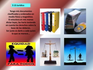 S 13 JurídicoTengo mis documentos clasificados y ordenados en medio físico y magnético.Si estuviera en mis manos dictar leyes, las haría teniendo en cuenta los derechos sobre la base de los deberes.Ser justo es darle a cada quien lo que se merece...
