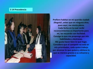 S 14 PrecedenciaPrefiero habitar en mi querida ciudad: ¡Bogotá!, antes que en ninguna otra; pues aquí, me siento plena.Cada fecha en la cual recibí reconocimientos es importante para mí, las recuerdo con facilidad.Consigo lo que me propongo por mis habilidades y destrezas.Me gusta hacer bien lo que hago.Considero que el competir no está en mis prioridades, cada quien trabaja por alcanzar lo que quiere y obtiene lo que se merece gracias a su esfuerzo y capacidad.