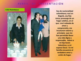P E R F I L      D E      P R E S E N T A C I Ó N S 01 ParentescoSoy de nacionalidad colombiana; nací en Bogotá, soy hija única; provengo de un hogar católico, en el que  crecí rodeada de amor y comprensión, me inculcaron valores y principios  que me han permitido llevar una vida digna y responsable.  Adoro a mi hija Karen Valentina y a mi esposo Oscar.  En mi familia encuentro el verdadero amor y unión de hogar.