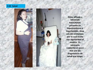 S 02  SaludEstoy afiliada a MÉDICOS ASOCIADOS: presento un hipotiroidismo e hipertensión, después del embarazo; por lo cual asisto con regularidad al médico.  Es necesario cuidarme un poco más por los diagnósticos de salud que tengo.