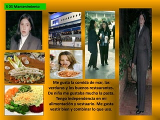 S 03 MantenimientoMe gusta la comida de mar, las verduras y los buenos restaurantes. De niña me gustaba mucho la pasta. Tengo independencia en mi alimentación y vestuario. Me gusta vestir bien y combinar lo que uso.